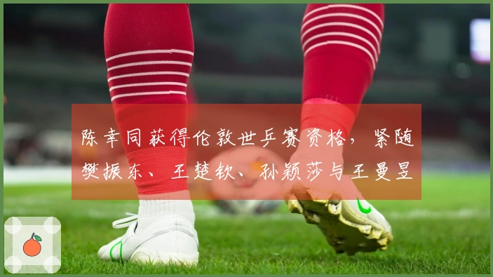 陈幸同获得伦敦世乒赛资格，紧随樊振东、王楚钦、孙颖莎与王曼昱之后