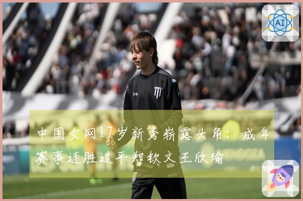 中国女网17岁新秀崭露头角:成年赛事连胜追平郑钦文王欣瑜
