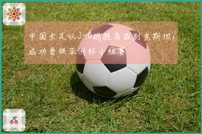 中国女足以3-0战胜乌兹别克斯坦，成功晋级亚洲杯小组赛