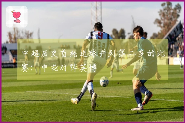 中超历史首轮进球并列第二多的比赛：申花对阵英博