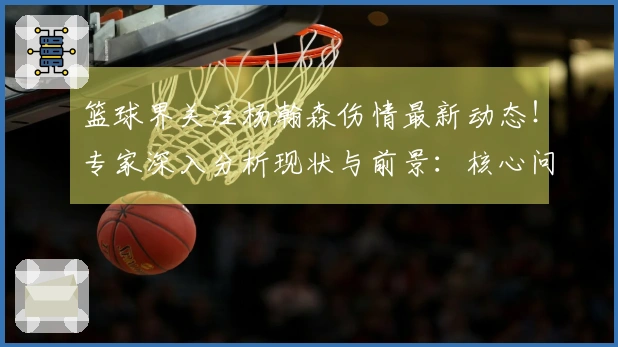篮球界关注杨瀚森伤情最新动态!专家深入分析现状与前景:核心问题在于三分球能力