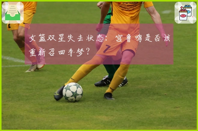女篮双星失去状态：宫鲁鸣是否该重新召回李梦？