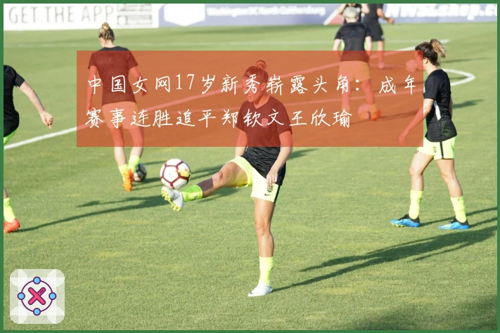 中国女网17岁新秀崭露头角：成年赛事连胜追平郑钦文王欣瑜