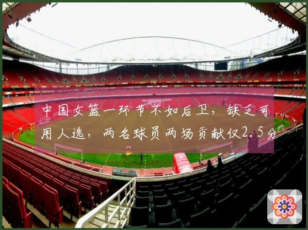 中国女篮一环节不如后卫，缺乏可用人选，两名球员两场贡献仅2.5分