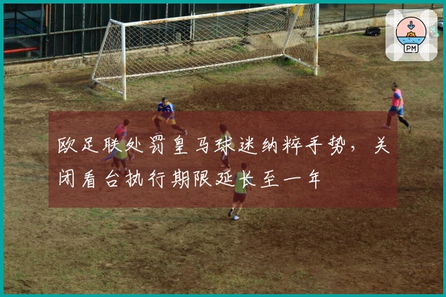 欧足联处罚皇马球迷纳粹手势，关闭看台执行期限延长至一年