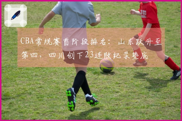 CBA常规赛首阶段排名：山东跃升至第四，四川创下23连败纪录垫底
