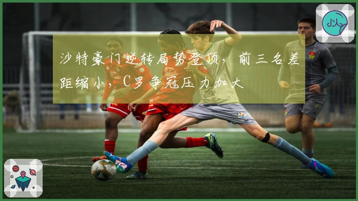 沙特豪门逆转局势登顶，前三名差距缩小，C罗争冠压力加大