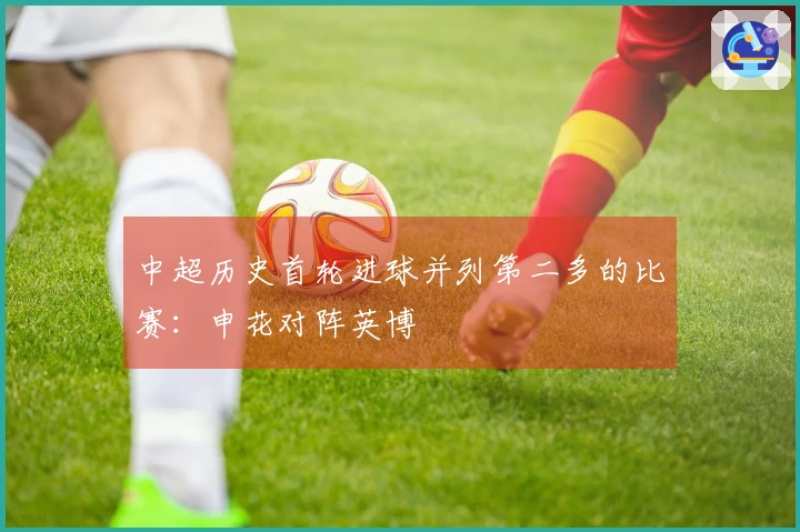 中超历史首轮进球并列第二多的比赛：申花对阵英博