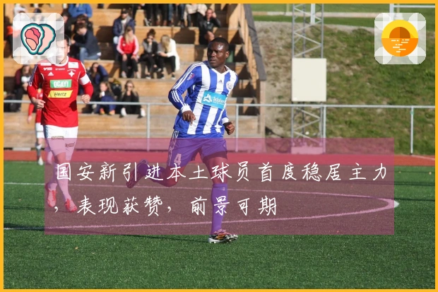 国安新引进本土球员首度稳居主力，表现获赞，前景可期