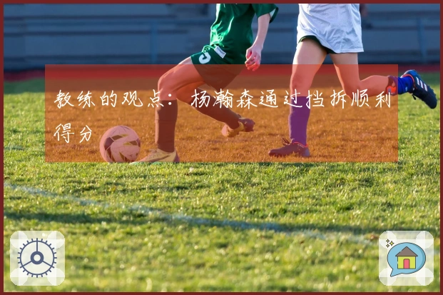 教练的观点：杨瀚森通过挡拆顺利得分