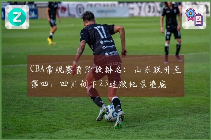 CBA常规赛首阶段排名：山东跃升至第四，四川创下23连败纪录垫底