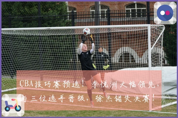 CBA技巧赛预选！李悦洲大幅领先，与三位选手晋级，徐杰错失决赛！