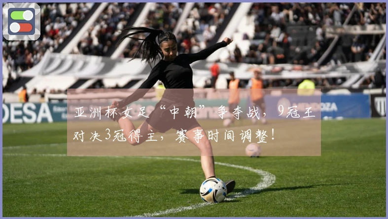 亚洲杯女足“中朝”争夺战，9冠王对决3冠得主，赛事时间调整！
